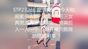 STP23236 超清纯妹子今天和闺蜜多人群P激情  00后三女两男道具互插啪啪 ，骑乘后入一人一个 ，掰开嫩穴假屌抽插揉阴蒂