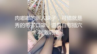 肉嘟嘟的新人妹子，可惜就是秀的带了口罩，道具自慰插穴刺激阴蒂