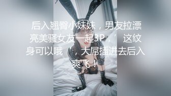  后入翘臀小妹妹，男友拉漂亮美骚女友一起3P，’这纹身可以哦‘，大屌插进去后入爽飞！