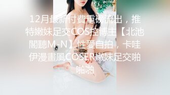 12月最新付費重磅流出，推特嫩妹足交COS控博主【北池閣聽M-N】性愛自拍，卡哇伊漫畫風COSER嫩妹足交啪啪啪