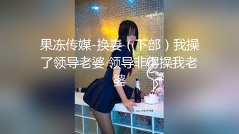 果冻传媒-换妻（下部）我操了领导老婆 领导非得操我老婆