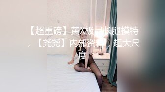 【超重磅】黄X极品长腿模特，【尧尧】内部资料，超大尺度