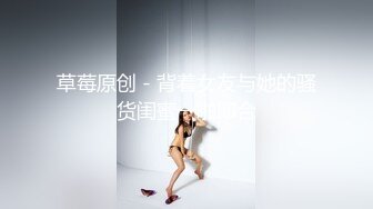 草莓原创 - 背着女友与她的骚货闺蜜一啪即合