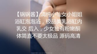 【锅锅酱】清纯小仙女小姐姐浴缸泡泡浴，极品美乳浴缸内乳交 后入，少女独有粉嫩酮体简直不要太极品 源码高清