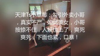 天津Ts小草莓：勾引外卖小哥，真实不严，如此美女，小哥按捺不住，人妖也上了，爽死爽死，下面也紧，口暴！