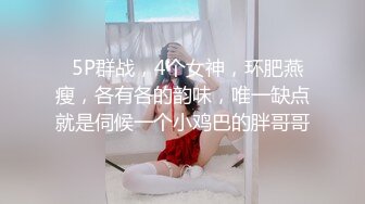   5P群战，4个女神，环肥燕瘦，各有各的韵味，唯一缺点就是伺候一个小鸡巴的胖哥哥