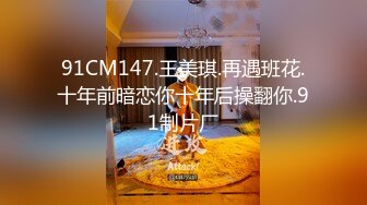 91CM147.王美琪.再遇班花.十年前暗恋你十年后操翻你.91制片厂