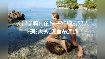 长得像莉哥的妹子和炮友双人啪啪大秀,跳蛋塞逼逼