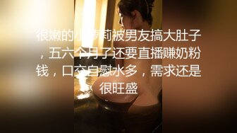 很嫩的小萝莉被男友搞大肚子，五六个月了还要直播赚奶粉钱，口交自慰水多，需求还是很旺盛