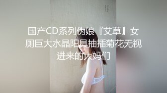 国产CD系列伪娘『艾草』女厕巨大水晶阳具抽插菊花无视进来的大妈们