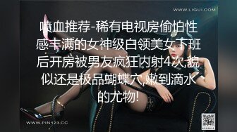 喷血推荐-稀有电视房偷怕性感丰满的女神级白领美女下班后开房被男友疯狂内射4次,貌似还是极品蝴蝶穴,嫩到滴水的尤物!