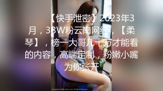 ♈♈♈【快手泄密】2023年3月，38W粉云南网红，【柔琴】，榜一大哥几十万才能看的内容，高端定制，粉嫩小嘴为你张开