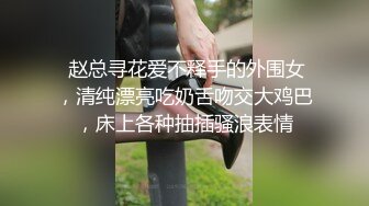  赵总寻花爱不释手的外围女，清纯漂亮吃奶舌吻交大鸡巴，床上各种抽插骚浪表情