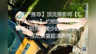 【国产推荐】顶流摄影师【ED Mosaic】 约啪群P作品合集第2期36V,美少妇，大学生，淫乱盛宴超清画质