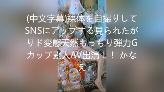 (中文字幕)裸体を自撮りしてSNSにアップする見られたがりド変態天然もっちり弾力Gカップ素人AV出演！！ かなえ