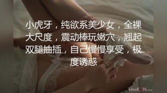 小虎牙，纯欲系美少女，全裸大尺度，震动棒玩嫩穴，翘起双腿抽插，自己慢慢享受，极度诱惑