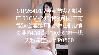 STP26401 ?会所首发? 制片厂 91CM-249 我的姐姐不可能这么淫荡Ⅱ▌小林杏▌疫情失业协助姐姐拍AV 深陷一线天粉嫩蜜穴 VIP0600