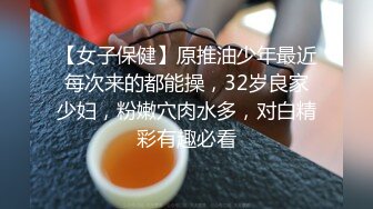 【女子保健】原推油少年最近每次来的都能操，32岁良家少妇，粉嫩穴肉水多，对白精彩有趣必看