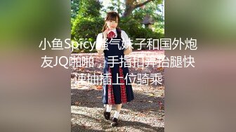 小鱼Spicy骚气妹子和国外炮友JQ啪啪，手指扣弄抬腿快速抽插上位骑乘