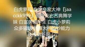 白虎萝莉 专约良家大神『jaacckk999』最新流出古典舞学妹 白富美留学生 白虎小萝莉 众多骚婊 羡慕大神的钞能力 夜夜做新郎 (2)