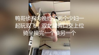 鸭哥侦探今晚约了两个少妇一起玩双飞，双女舔弄口交上位骑坐操完一个换另一个