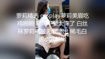 萝莉精选 cosplay萝莉美眉吃鸡啪啪 啊啊不要太深了 白丝袜萝莉裙被无套输出 稀毛白虎小穴粉嫩