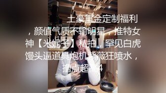 ⚫️⚫️⚫️土豪重金定制福利，颜值气质不输明星，推特女神【米妮子】私拍，罕见白虎馒头逼道具炮机紫薇狂喷水，撸点超高4