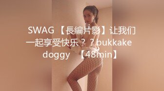 SWAG 【長編片影】让我们一起享受快乐？？bukkake♡doggy♡【48min】