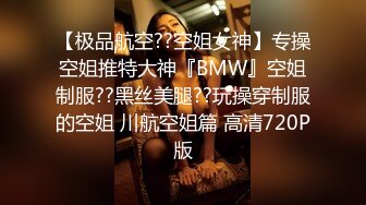 【极品航空??空姐女神】专操空姐推特大神『BMW』空姐制服??黑丝美腿??玩操穿制服的空姐 川航空姐篇 高清720P版