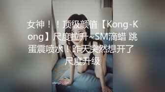 女神！！顶级颜值【Kong-Kong】尺度拉升~SM滴蜡 跳蛋震喷水！昨天突然想开了 尺度升级