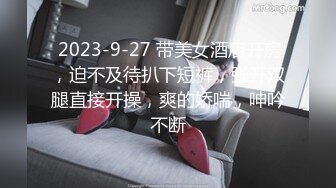  2023-9-27 带美女酒店开房，迫不及待扒下短裤，张开双腿直接开操，爽的娇喘，呻吟不断