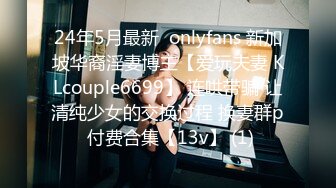 24年5月最新  onlyfans 新加坡华裔淫妻博主【爱玩夫妻 KLcouple6699】 连哄带骗 让清纯少女的交换过程 换妻群p 付费合集【13v】 (1)