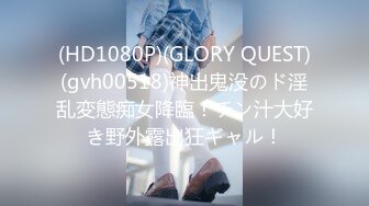 (HD1080P)(GLORY QUEST)(gvh00518)神出鬼没のド淫乱変態痴女降臨！チン汁大好き野外露出狂ギャル！