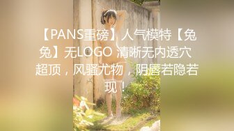 【PANS重磅】人气模特【兔兔】无LOGO 清晰无内透穴 超顶，风骚尤物，阴唇若隐若现！