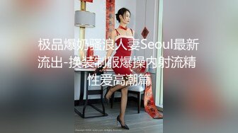 极品爆奶骚浪人妻Seoul最新流出-换装制服爆操内射流精 性爱高潮篇