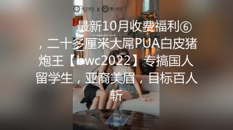 ⚫️⚫️最新10月收费福利⑥，二十多厘米大屌PUA白皮猪炮王【bwc2022】专搞国人留学生，亚裔美眉，目标百人斩