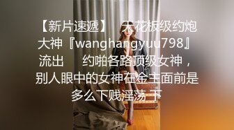 【新片速遞】   天花板级约炮大神『wanghangyuu798』流出❤️约啪各路顶级女神，别人眼中的女神在金主面前是多么下贱淫荡 下