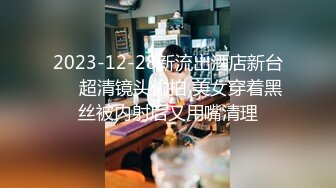 2023-12-28新流出酒店新台❤️超清镜头偷拍 美女穿着黑丝被内射后又用嘴清理