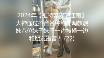 2024年【推特乾隆下江南】大神通过抖音各种约啪调教靓妹八位妹子妹子一边被操一边和朋友语音！ (22)