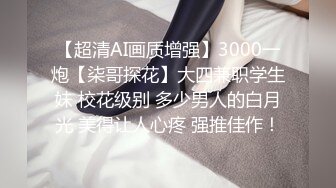 【超清AI画质增强】3000一炮【柒哥探花】大四兼职学生妹 校花级别 多少男人的白月光 美得让人心疼 强推佳作！